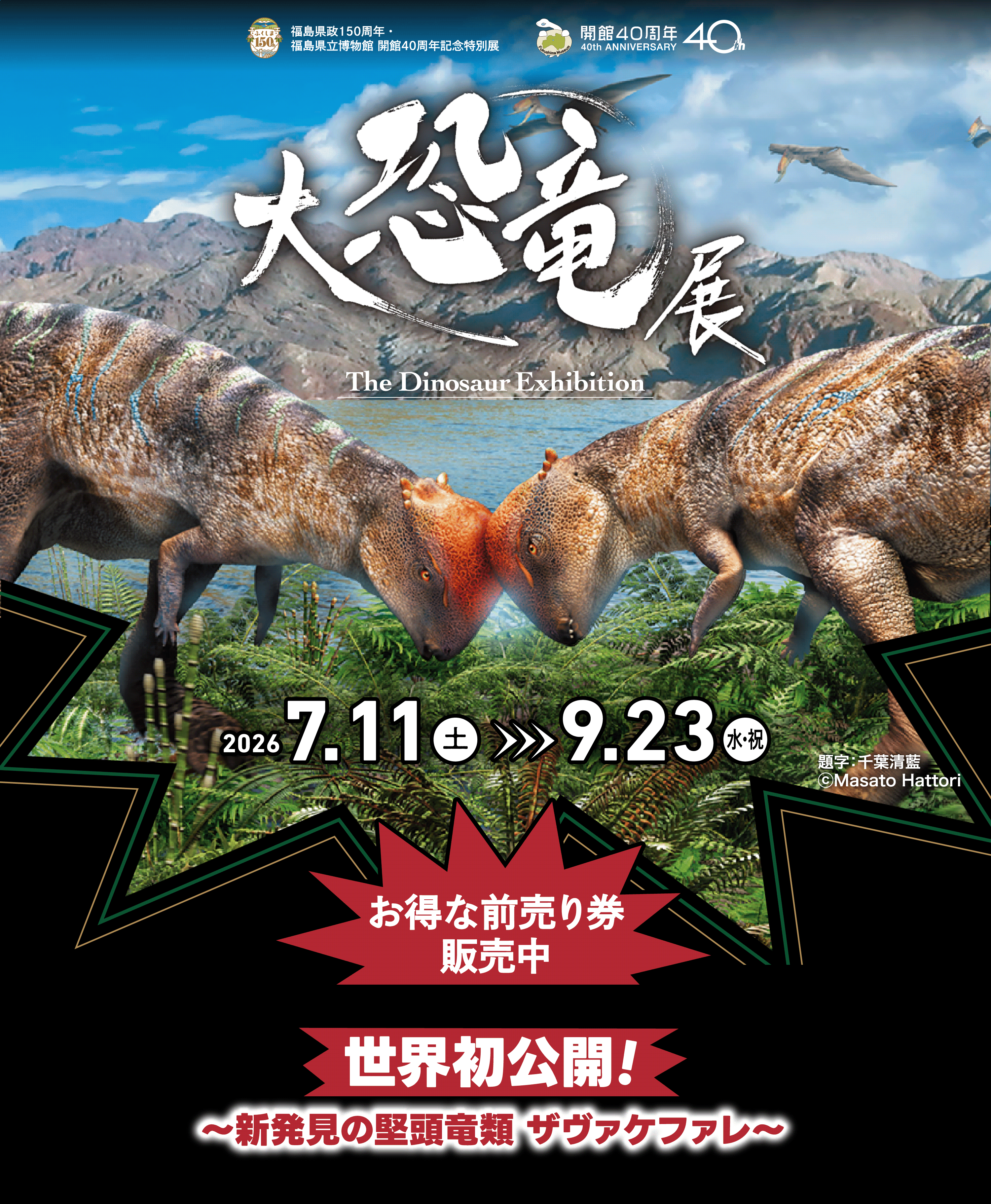 
        福島県政150周年・福島県立博物館 開館40周年記念特別展 
        開館40周年 40th ANNIVERSARY 
        大恐竜展 The Dinosaur Exhibition 
        2026 7.11 土曜日 >>> 9.23 水曜日・祝日 
        世界初公開！ 〜新発見の堅頭竜類 ザヴァケファレ〜 
        前売り券 4.15 水曜日 販売 
        題字:千葉清藍 ©Masato Hattori
      